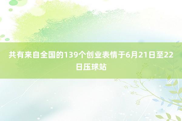 共有来自全国的139个创业表情于6月21日至22日压球站