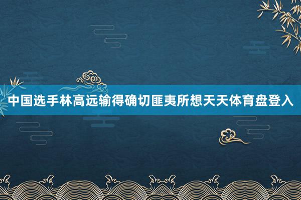 中国选手林高远输得确切匪夷所想天天体育盘登入