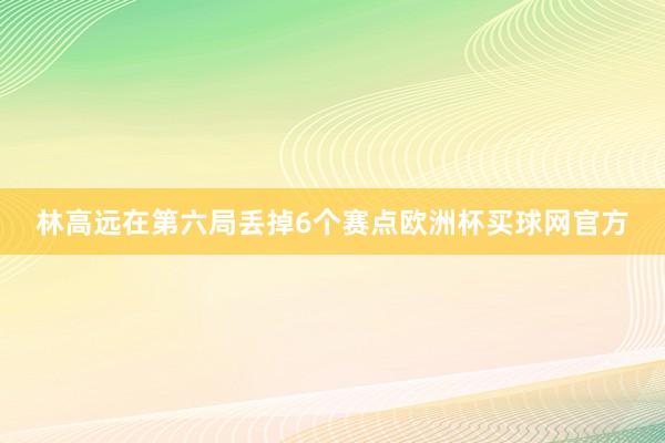 林高远在第六局丢掉6个赛点欧洲杯买球网官方