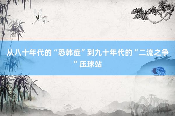 从八十年代的“恐韩症”到九十年代的“二流之争”压球站