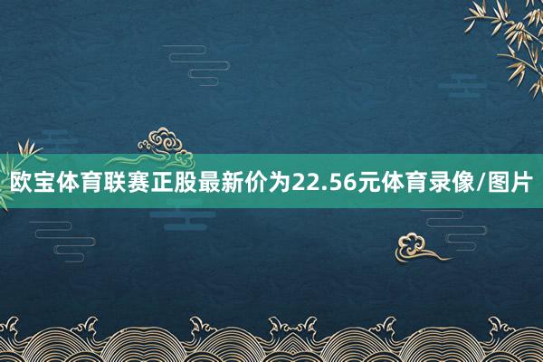 欧宝体育联赛正股最新价为22.56元体育录像/图片