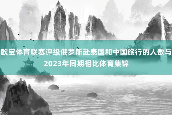 欧宝体育联赛评级俄罗斯赴泰国和中国旅行的人数与2023年同期相比体育集锦