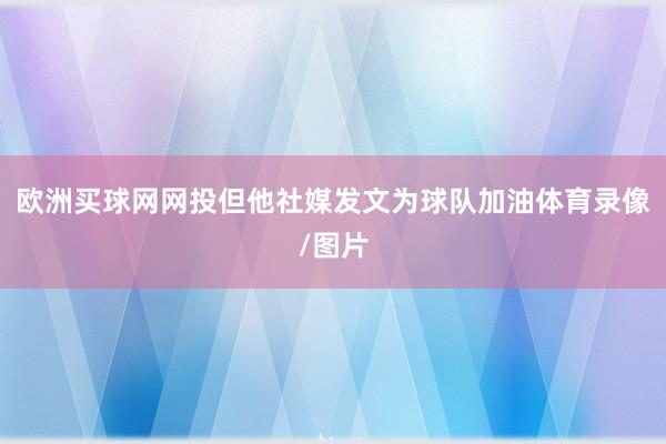 欧洲买球网网投但他社媒发文为球队加油体育录像/图片