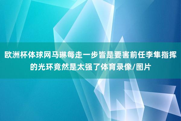 欧洲杯体球网马琳每走一步皆是要害前任李隼指挥的光环竟然是太强了体育录像/图片