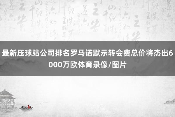 最新压球站公司排名罗马诺默示转会费总价将杰出6000万欧体育录像/图片