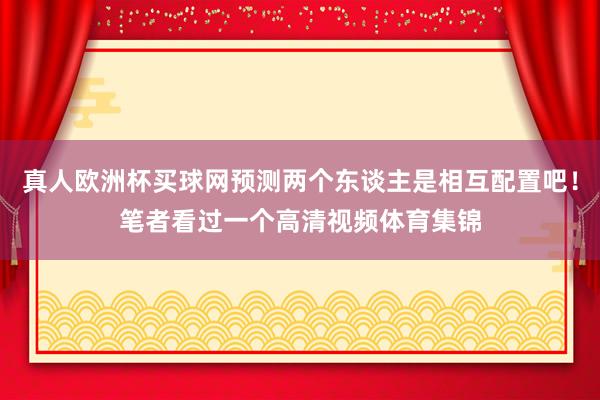 真人欧洲杯买球网预测两个东谈主是相互配置吧！笔者看过一个高清视频体育集锦