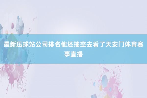 最新压球站公司排名他还抽空去看了天安门体育赛事直播