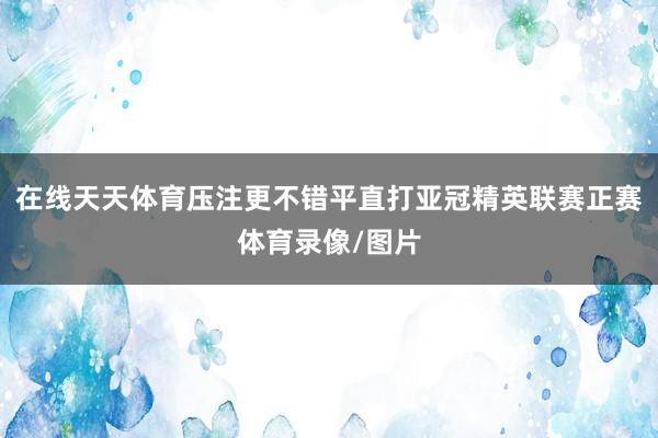 在线天天体育压注更不错平直打亚冠精英联赛正赛体育录像/图片