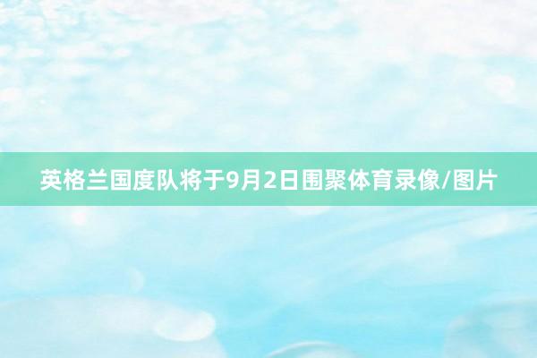 英格兰国度队将于9月2日围聚体育录像/图片