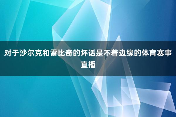 对于沙尔克和雷比奇的坏话是不着边缘的体育赛事直播