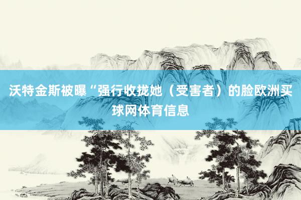 沃特金斯被曝“强行收拢她（受害者）的脸欧洲买球网体育信息