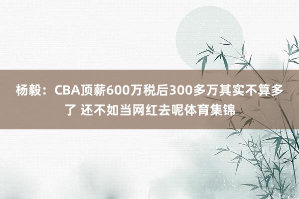 杨毅：CBA顶薪600万税后300多万其实不算多了 还不如当网红去呢体育集锦