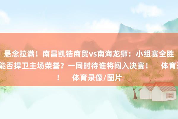 悬念拉满！南昌凯锆商贸vs南海龙狮：小组赛全胜晋级的人能否捍卫主场荣誉？一同时待谁将闯入决赛！    体育录像/图片