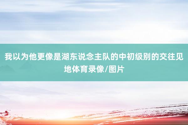 我以为他更像是湖东说念主队的中初级别的交往见地体育录像/图片