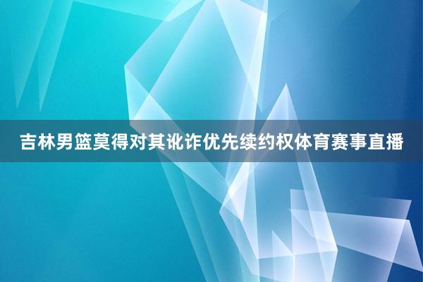 吉林男篮莫得对其讹诈优先续约权体育赛事直播