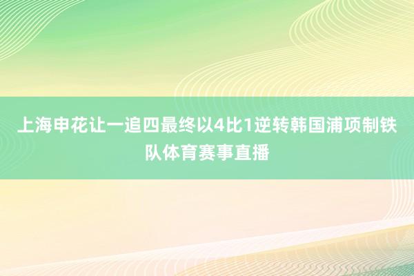 上海申花让一追四最终以4比1逆转韩国浦项制铁队体育赛事直播