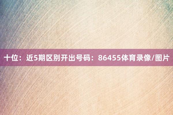 十位：近5期区别开出号码：86455体育录像/图片