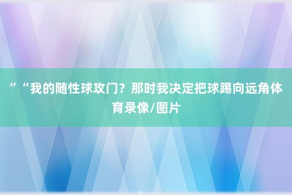 ”“我的随性球攻门？那时我决定把球踢向远角体育录像/图片