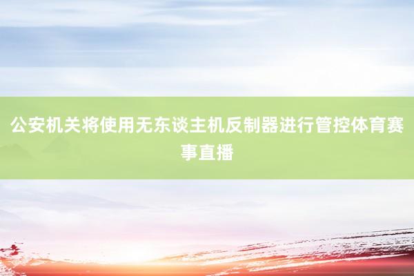 公安机关将使用无东谈主机反制器进行管控体育赛事直播