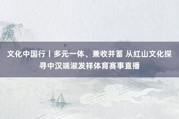 文化中国行丨多元一体、兼收并蓄 从红山文化探寻中汉端淑发祥体育赛事直播