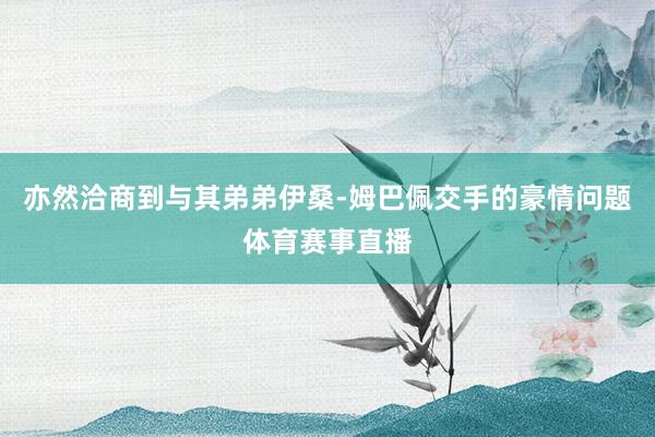 亦然洽商到与其弟弟伊桑-姆巴佩交手的豪情问题体育赛事直播