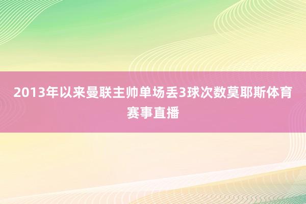 2013年以来曼联主帅单场丢3球次数莫耶斯体育赛事直播