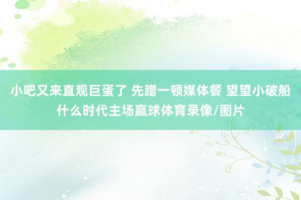 小吧又来直观巨蛋了 先蹭一顿媒体餐 望望小破船什么时代主场赢球体育录像/图片